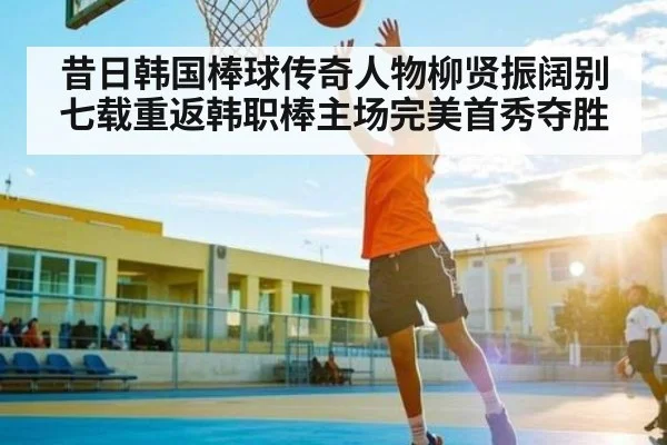 昔日韩国棒球传奇人物柳贤振阔别七载重返韩职棒主场完美首秀夺胜