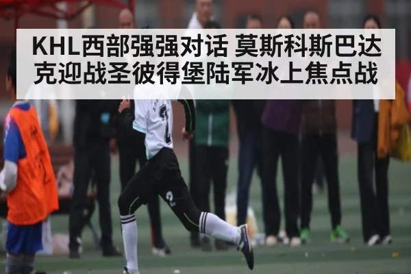 KHL西部强强对话 莫斯科斯巴达克迎战圣彼得堡陆军冰上焦点战