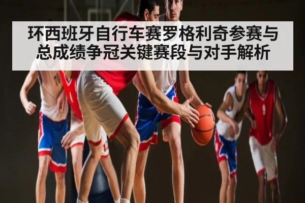 环西班牙自行车赛罗格利奇参赛与总成绩争冠关键赛段与对手解析