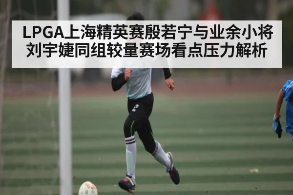 LPGA上海精英赛殷若宁与业余小将刘宇婕同组较量赛场看点压力解析