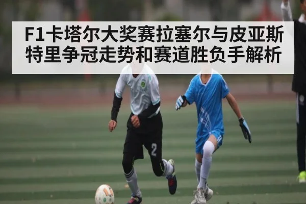 F1卡塔尔大奖赛拉塞尔与皮亚斯特里争冠走势和赛道胜负手解析