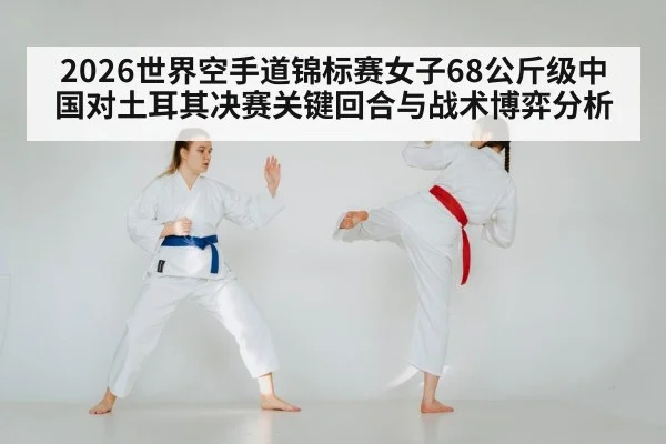 2026世界空手道锦标赛女子68公斤级中国对土耳其决赛关键回合与战术博弈分析