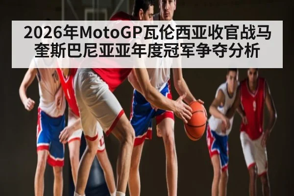 2026年MotoGP瓦伦西亚收官战马奎斯巴尼亚亚年度冠军争夺分析
