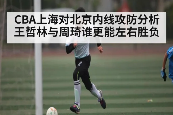 CBA上海对北京内线攻防分析王哲林与周琦谁更能左右胜负
